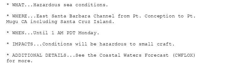 * WHAT...Hazardous sea conditions.

* WHERE...East Santa Barbara Channel from Pt. Conception to Pt.
Mugu CA including Santa Cruz Island.

* WHEN...Until 1 AM PDT Monday.

* IMPACTS...Conditions will be hazardous to small craft.

* ADDITIONAL DETAILS...See the Coastal Waters Forecast (CWFLOX)
for more.