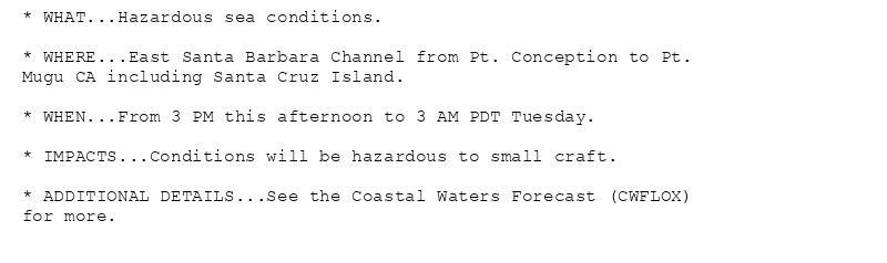 * WHAT...Hazardous sea conditions.

* WHERE...East Santa Barbara Channel from Pt. Conception to Pt.
Mugu CA including Santa Cruz Island.

* WHEN...From 3 PM this afternoon to 3 AM PDT Tuesday.

* IMPACTS...Conditions will be hazardous to small craft.

* ADDITIONAL DETAILS...See the Coastal Waters Forecast (CWFLOX)
for more.
