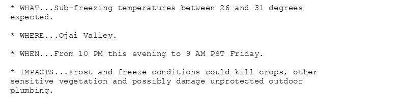 * WHAT...Sub-freezing temperatures between 26 and 31 degrees
expected.

* WHERE...Ojai Valley.

* WHEN...From 10 PM this evening to 9 AM PST Friday.

* IMPACTS...Frost and freeze conditions could kill crops, other
sensitive vegetation and possibly damage unprotected outdoor
plumbing.