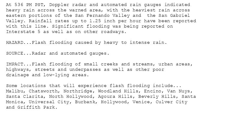 At 536 PM PST, Doppler radar and automated rain gauges indicated
heavy rain across the warned area, with the heaviest rain across
eastern portions of the San Fernando Valley and  the San Gabriel
Valley. Rainfall rates up to 1.25 inch per hour have been reported
with this line. Significant flooding was being reported on
Interstate 5 as well as on other roadways.

HAZARD...Flash flooding caused by heavy to intense rain.

SOURCE...Radar and automated gauges.

IMPACT...Flash flooding of small creeks and streams, urban areas,
highways, streets and underpasses as well as other poor
drainage and low-lying areas.

Some locations that will experience flash flooding include...
Malibu, Chatsworth, Northridge, Woodland Hills, Encino, Van Nuys,
Santa Clarita, North Hollywood, Agoura Hills, Beverly Hills, Santa
Monica, Universal City, Burbank, Hollywood, Venice, Culver City
and Griffith Park.