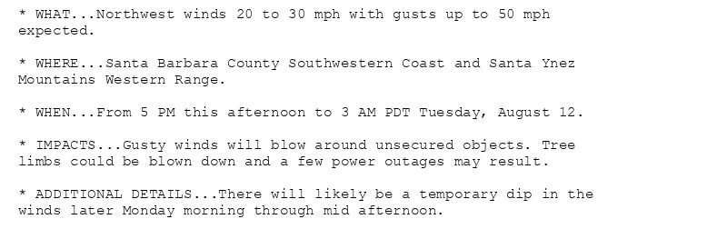 * WHAT...Northwest winds 20 to 30 mph with gusts up to 50 mph
expected.

* WHERE...Santa Barbara County Southwestern Coast and Santa Ynez
Mountains Western Range.

* WHEN...From 5 PM this afternoon to 3 AM PDT Tuesday, August 12.

* IMPACTS...Gusty winds will blow around unsecured objects. Tree
limbs could be blown down and a few power outages may result.

* ADDITIONAL DETAILS...There will likely be a temporary dip in the
winds later Monday morning through mid afternoon.