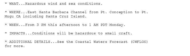 * WHAT...Hazardous wind and sea conditions.

* WHERE...East Santa Barbara Channel from Pt. Conception to Pt.
Mugu CA including Santa Cruz Island.

* WHEN...From 3 PM this afternoon to 1 AM PDT Monday.

* IMPACTS...Conditions will be hazardous to small craft.

* ADDITIONAL DETAILS...See the Coastal Waters Forecast (CWFLOX)
for more.