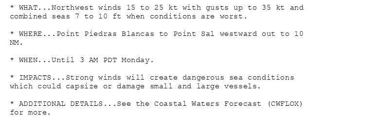 * WHAT...Northwest winds 15 to 25 kt with gusts up to 35 kt and
combined seas 7 to 10 ft when conditions are worst.

* WHERE...Point Piedras Blancas to Point Sal westward out to 10
NM.

* WHEN...Until 3 AM PDT Monday.

* IMPACTS...Strong winds will create dangerous sea conditions
which could capsize or damage small and large vessels.

* ADDITIONAL DETAILS...See the Coastal Waters Forecast (CWFLOX)
for more.