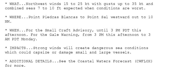 * WHAT...Northwest winds 15 to 25 kt with gusts up to 35 kt and
combined seas 7 to 10 ft expected when conditions are worst.

* WHERE...Point Piedras Blancas to Point Sal westward out to 10
NM.

* WHEN...For the Small Craft Advisory, until 3 PM PDT this
afternoon. For the Gale Warning, from 3 PM this afternoon to 3
AM PDT Monday.

* IMPACTS...Strong winds will create dangerous sea conditions
which could capsize or damage small and large vessels.

* ADDITIONAL DETAILS...See the Coastal Waters Forecast (CWFLOX)
for more.