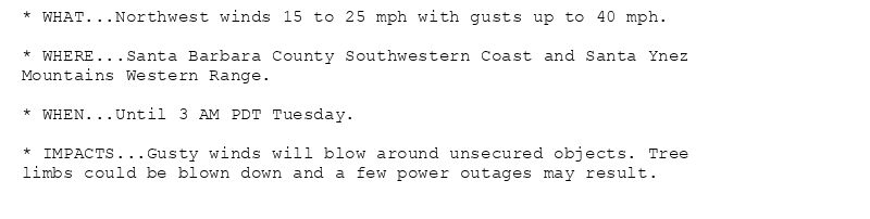 * WHAT...Northwest winds 15 to 25 mph with gusts up to 40 mph.

* WHERE...Santa Barbara County Southwestern Coast and Santa Ynez
Mountains Western Range.

* WHEN...Until 3 AM PDT Tuesday.

* IMPACTS...Gusty winds will blow around unsecured objects. Tree
limbs could be blown down and a few power outages may result.