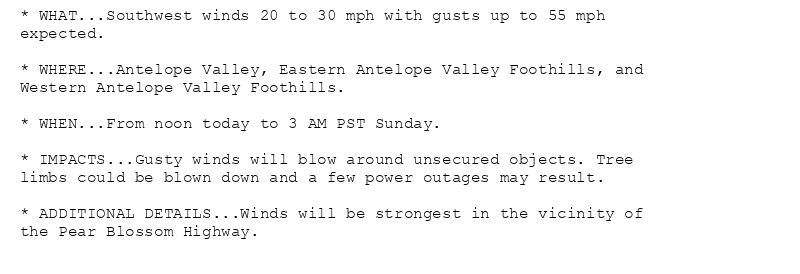 * WHAT...Southwest winds 20 to 30 mph with gusts up to 55 mph
expected.

* WHERE...Antelope Valley, Eastern Antelope Valley Foothills, and
Western Antelope Valley Foothills.

* WHEN...From noon today to 3 AM PST Sunday.

* IMPACTS...Gusty winds will blow around unsecured objects. Tree
limbs could be blown down and a few power outages may result.

* ADDITIONAL DETAILS...Winds will be strongest in the vicinity of
the Pear Blossom Highway.