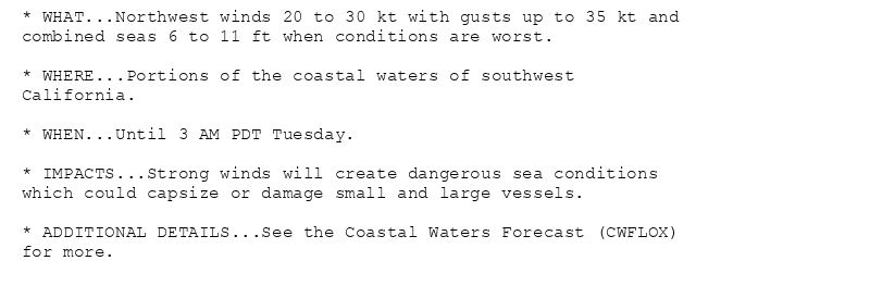 * WHAT...Northwest winds 20 to 30 kt with gusts up to 35 kt and
combined seas 6 to 11 ft when conditions are worst.

* WHERE...Portions of the coastal waters of southwest
California.

* WHEN...Until 3 AM PDT Tuesday.

* IMPACTS...Strong winds will create dangerous sea conditions
which could capsize or damage small and large vessels.

* ADDITIONAL DETAILS...See the Coastal Waters Forecast (CWFLOX)
for more.