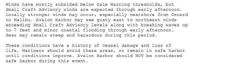 Winds have mostly subsided below Gale Warning thresholds, but
Small Craft Advisory winds are expected through early afternoon.
Locally stronger winds may occur, especially nearshore from Oxnard
to Malibu. Avalon Harbor may see gusty east to northeast winds
exceeding Small Craft Advisory levels along with breaking waves up
to 7 feet and minor coastal flooding through early afternoon.
Seas may remain steep and hazardous during this period.

These conditions have a history of vessel damage and loss of
life. Mariners should avoid these areas, or remain in safe harbor
until conditions improve. Avalon Harbor should NOT be considered
safe harbor during this event.