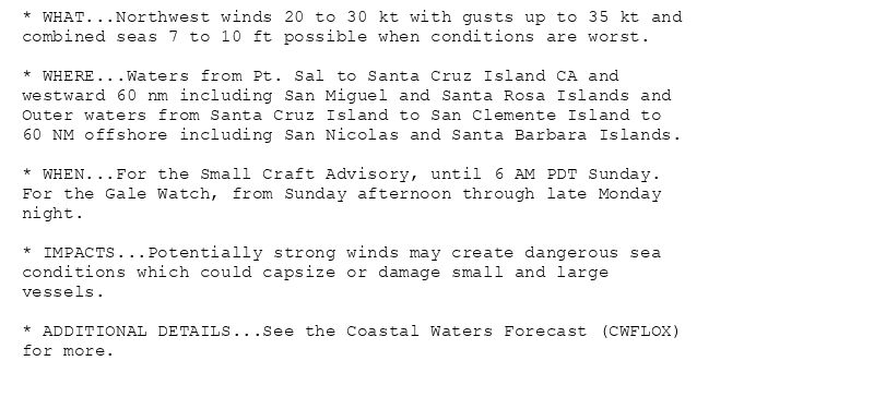 * WHAT...Northwest winds 20 to 30 kt with gusts up to 35 kt and
combined seas 7 to 10 ft possible when conditions are worst.

* WHERE...Waters from Pt. Sal to Santa Cruz Island CA and
westward 60 nm including San Miguel and Santa Rosa Islands and
Outer waters from Santa Cruz Island to San Clemente Island to
60 NM offshore including San Nicolas and Santa Barbara Islands.

* WHEN...For the Small Craft Advisory, until 6 AM PDT Sunday.
For the Gale Watch, from Sunday afternoon through late Monday
night.

* IMPACTS...Potentially strong winds may create dangerous sea
conditions which could capsize or damage small and large
vessels.

* ADDITIONAL DETAILS...See the Coastal Waters Forecast (CWFLOX)
for more.