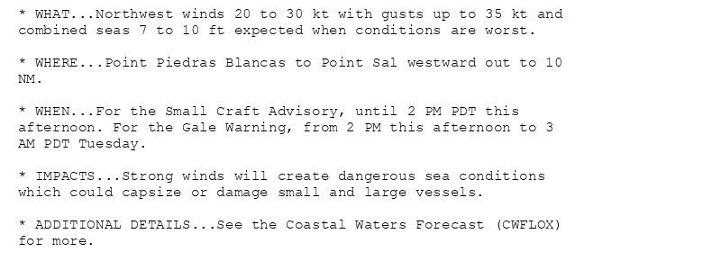 * WHAT...Northwest winds 20 to 30 kt with gusts up to 35 kt and
combined seas 7 to 10 ft expected when conditions are worst.

* WHERE...Point Piedras Blancas to Point Sal westward out to 10
NM.

* WHEN...For the Small Craft Advisory, until 2 PM PDT this
afternoon. For the Gale Warning, from 2 PM this afternoon to 3
AM PDT Tuesday.

* IMPACTS...Strong winds will create dangerous sea conditions
which could capsize or damage small and large vessels.

* ADDITIONAL DETAILS...See the Coastal Waters Forecast (CWFLOX)
for more.
