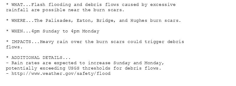 * WHAT...Flash flooding and debris flows caused by excessive
rainfall are possible near the burn scars.

* WHERE...The Palisades, Eaton, Bridge, and Hughes burn scars.

* WHEN...4pm Sunday to 4pm Monday

* IMPACTS...Heavy rain over the burn scars could trigger debris
flows.

* ADDITIONAL DETAILS...
- Rain rates are expected to increase Sunday and Monday,
potentially exceeding USGS thresholds for debris flows.
- http://www.weather.gov/safety/flood