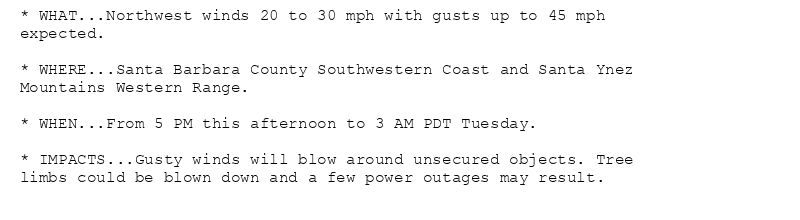 * WHAT...Northwest winds 20 to 30 mph with gusts up to 45 mph
expected.

* WHERE...Santa Barbara County Southwestern Coast and Santa Ynez
Mountains Western Range.

* WHEN...From 5 PM this afternoon to 3 AM PDT Tuesday.

* IMPACTS...Gusty winds will blow around unsecured objects. Tree
limbs could be blown down and a few power outages may result.