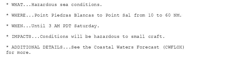 * WHAT...Hazardous sea conditions.

* WHERE...Point Piedras Blancas to Point Sal from 10 to 60 NM.

* WHEN...Until 3 AM PDT Saturday.

* IMPACTS...Conditions will be hazardous to small craft.

* ADDITIONAL DETAILS...See the Coastal Waters Forecast (CWFLOX)
for more.