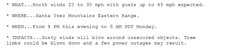 * WHAT...North winds 20 to 30 mph with gusts up to 45 mph expected.

* WHERE...Santa Ynez Mountains Eastern Range.

* WHEN...From 9 PM this evening to 5 AM PDT Monday.

* IMPACTS...Gusty winds will blow around unsecured objects. Tree
limbs could be blown down and a few power outages may result.