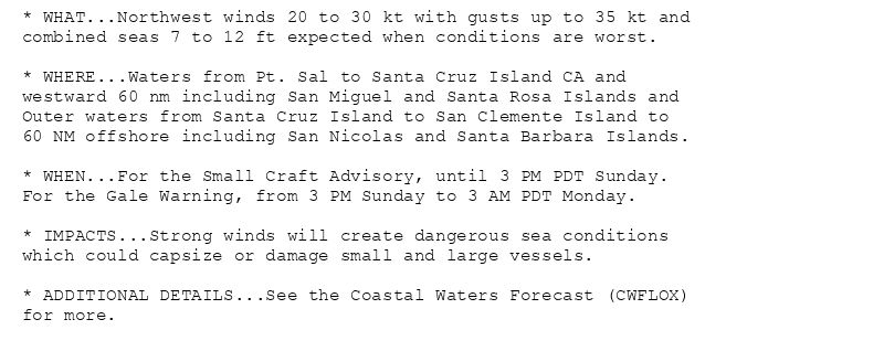* WHAT...Northwest winds 20 to 30 kt with gusts up to 35 kt and
combined seas 7 to 12 ft expected when conditions are worst.

* WHERE...Waters from Pt. Sal to Santa Cruz Island CA and
westward 60 nm including San Miguel and Santa Rosa Islands and
Outer waters from Santa Cruz Island to San Clemente Island to
60 NM offshore including San Nicolas and Santa Barbara Islands.

* WHEN...For the Small Craft Advisory, until 3 PM PDT Sunday.
For the Gale Warning, from 3 PM Sunday to 3 AM PDT Monday.

* IMPACTS...Strong winds will create dangerous sea conditions
which could capsize or damage small and large vessels.

* ADDITIONAL DETAILS...See the Coastal Waters Forecast (CWFLOX)
for more.