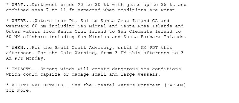 * WHAT...Northwest winds 20 to 30 kt with gusts up to 35 kt and
combined seas 7 to 11 ft expected when conditions are worst.

* WHERE...Waters from Pt. Sal to Santa Cruz Island CA and
westward 60 nm including San Miguel and Santa Rosa Islands and
Outer waters from Santa Cruz Island to San Clemente Island to
60 NM offshore including San Nicolas and Santa Barbara Islands.

* WHEN...For the Small Craft Advisory, until 3 PM PDT this
afternoon. For the Gale Warning, from 3 PM this afternoon to 3
AM PDT Monday.

* IMPACTS...Strong winds will create dangerous sea conditions
which could capsize or damage small and large vessels.

* ADDITIONAL DETAILS...See the Coastal Waters Forecast (CWFLOX)
for more.