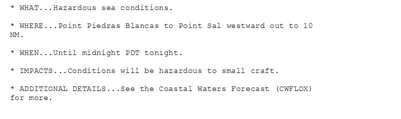 * WHAT...Hazardous sea conditions.

* WHERE...Point Piedras Blancas to Point Sal westward out to 10
NM.

* WHEN...Until midnight PDT tonight.

* IMPACTS...Conditions will be hazardous to small craft.

* ADDITIONAL DETAILS...See the Coastal Waters Forecast (CWFLOX)
for more.