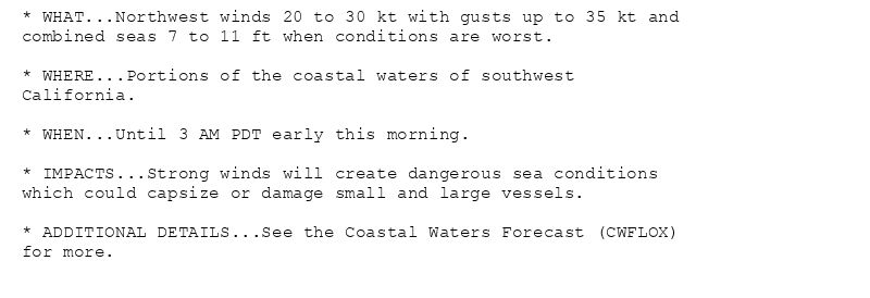 * WHAT...Northwest winds 20 to 30 kt with gusts up to 35 kt and
combined seas 7 to 11 ft when conditions are worst.

* WHERE...Portions of the coastal waters of southwest
California.

* WHEN...Until 3 AM PDT early this morning.

* IMPACTS...Strong winds will create dangerous sea conditions
which could capsize or damage small and large vessels.

* ADDITIONAL DETAILS...See the Coastal Waters Forecast (CWFLOX)
for more.