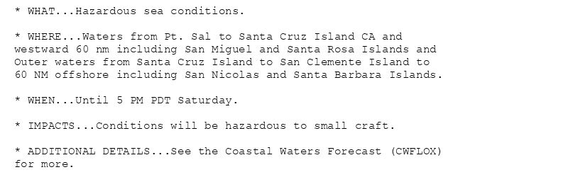 * WHAT...Hazardous sea conditions.

* WHERE...Waters from Pt. Sal to Santa Cruz Island CA and
westward 60 nm including San Miguel and Santa Rosa Islands and
Outer waters from Santa Cruz Island to San Clemente Island to
60 NM offshore including San Nicolas and Santa Barbara Islands.

* WHEN...Until 5 PM PDT Saturday.

* IMPACTS...Conditions will be hazardous to small craft.

* ADDITIONAL DETAILS...See the Coastal Waters Forecast (CWFLOX)
for more.