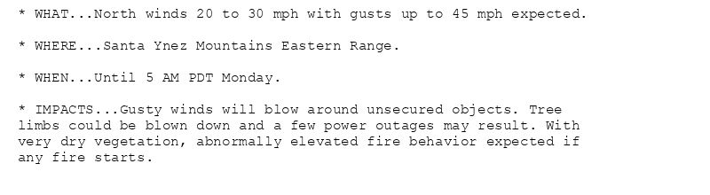 * WHAT...North winds 20 to 30 mph with gusts up to 45 mph expected.

* WHERE...Santa Ynez Mountains Eastern Range.

* WHEN...Until 5 AM PDT Monday.

* IMPACTS...Gusty winds will blow around unsecured objects. Tree
limbs could be blown down and a few power outages may result. With
very dry vegetation, abnormally elevated fire behavior expected if
any fire starts.