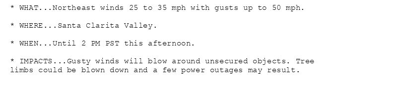 * WHAT...Northeast winds 25 to 35 mph with gusts up to 50 mph.

* WHERE...Santa Clarita Valley.

* WHEN...Until 2 PM PST this afternoon.

* IMPACTS...Gusty winds will blow around unsecured objects. Tree
limbs could be blown down and a few power outages may result.