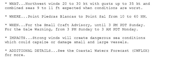 * WHAT...Northwest winds 20 to 30 kt with gusts up to 35 kt and
combined seas 9 to 11 ft expected when conditions are worst.

* WHERE...Point Piedras Blancas to Point Sal from 10 to 60 NM.

* WHEN...For the Small Craft Advisory, until 3 PM PDT Sunday.
For the Gale Warning, from 3 PM Sunday to 3 AM PDT Monday.

* IMPACTS...Strong winds will create dangerous sea conditions
which could capsize or damage small and large vessels.

* ADDITIONAL DETAILS...See the Coastal Waters Forecast (CWFLOX)
for more.