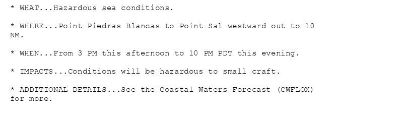 * WHAT...Hazardous sea conditions.

* WHERE...Point Piedras Blancas to Point Sal westward out to 10
NM.

* WHEN...From 3 PM this afternoon to 10 PM PDT this evening.

* IMPACTS...Conditions will be hazardous to small craft.

* ADDITIONAL DETAILS...See the Coastal Waters Forecast (CWFLOX)
for more.