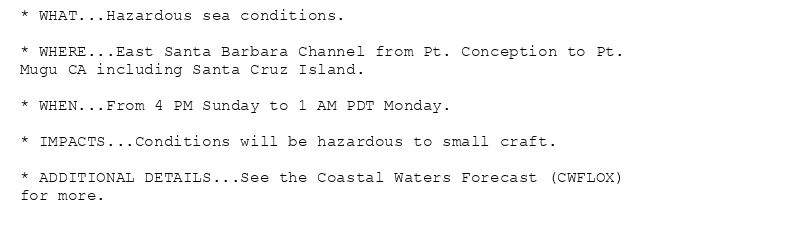 * WHAT...Hazardous sea conditions.

* WHERE...East Santa Barbara Channel from Pt. Conception to Pt.
Mugu CA including Santa Cruz Island.

* WHEN...From 4 PM Sunday to 1 AM PDT Monday.

* IMPACTS...Conditions will be hazardous to small craft.

* ADDITIONAL DETAILS...See the Coastal Waters Forecast (CWFLOX)
for more.