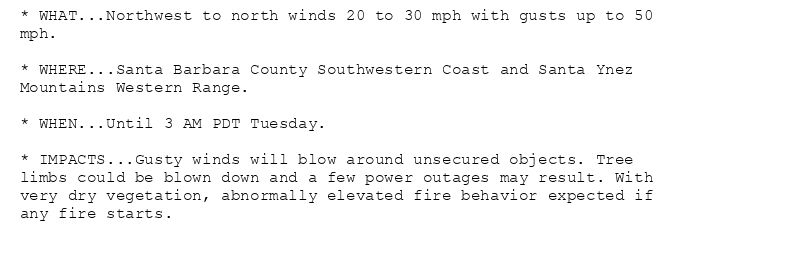 * WHAT...Northwest to north winds 20 to 30 mph with gusts up to 50
mph.

* WHERE...Santa Barbara County Southwestern Coast and Santa Ynez
Mountains Western Range.

* WHEN...Until 3 AM PDT Tuesday.

* IMPACTS...Gusty winds will blow around unsecured objects. Tree
limbs could be blown down and a few power outages may result. With
very dry vegetation, abnormally elevated fire behavior expected if
any fire starts.