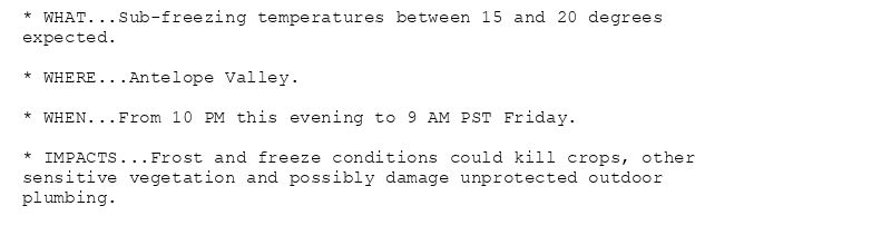 * WHAT...Sub-freezing temperatures between 15 and 20 degrees
expected.

* WHERE...Antelope Valley.

* WHEN...From 10 PM this evening to 9 AM PST Friday.

* IMPACTS...Frost and freeze conditions could kill crops, other
sensitive vegetation and possibly damage unprotected outdoor
plumbing.