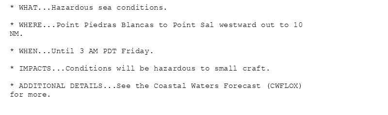 * WHAT...Hazardous sea conditions.

* WHERE...Point Piedras Blancas to Point Sal westward out to 10
NM.

* WHEN...Until 3 AM PDT Friday.

* IMPACTS...Conditions will be hazardous to small craft.

* ADDITIONAL DETAILS...See the Coastal Waters Forecast (CWFLOX)
for more.