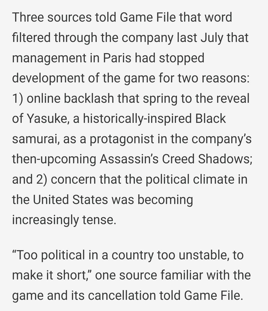 Three sources told Game File that word filtered through the company last July that management in Paris had stopped development of the game for two reasons: 1) online backlash that spring to the reveal of Yasuke, a historically-inspired Black samurai, as a protagonist in the company’s then-upcoming Assassin’s Creed Shadows; and 2) concern that the political climate in the United States was becoming increasingly tense.

“Too political in a country too unstable, to make it short,” one source familiar with the game and its cancellation told Game File.