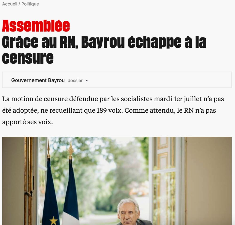 Assemblée
Grâce au RN, Bayrou échappe à la censure
Gouvernement Bayroudossier
Motion de censure : le PS échoue à mettre Bayrou à la retraite
Le Premier ministre a échappé mardi soir au texte déposé par les socialistes, les députés du Rassemblement national ayant choisi de ne pas la voter. Les débats budgétaires de la rentrée s’annoncent décisifs pour l’avenir du gouvernement.
Politique1er juil. 2025abonnés
La «grosse ficelle» de Bayrou sur la proportionnelle pour survivre à la censure sur le budget
Politique30 juin 2025abonnés
Le «frugal» François Bayrou dément faire des apéros et des dîners à Matignon
Politique30 juin 2025
voir tous les articles sur Gouvernement Bayrou
La motion de censure défendue par les socialistes mardi 1er juillet n’a pas été adoptée, ne recueillant que 189 voix. Comme attendu, le RN n’a pas apporté ses voix.