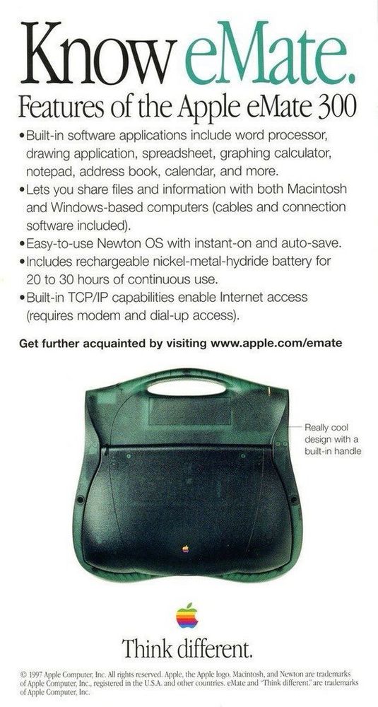 Know eMate.

Features of the Apple eMate 300
• Built-in software applications include word processor, drawing application, spreadsheet, graphing calculator, notepad, address book, calendar, and more.
• Lets you share files and information with both Macintosh and Windows-based computers (cables and connection software included).
• Easy-to-use Newton OS with instant-on and auto-save.
• Includes rechargeable nickel-metal-hydride battery for 20 to 30 hours of continuous use.
• Built-in TCP/IP capabilities enable Internet access (requires modem and dial-up access).

Get further acquainted by visiting www.apple.com/emate

image of the closed eMate 300

Really cool design with a built-in handle

rainbow Apple icon
Think different.

© 1997 Apple Computer, Inc.