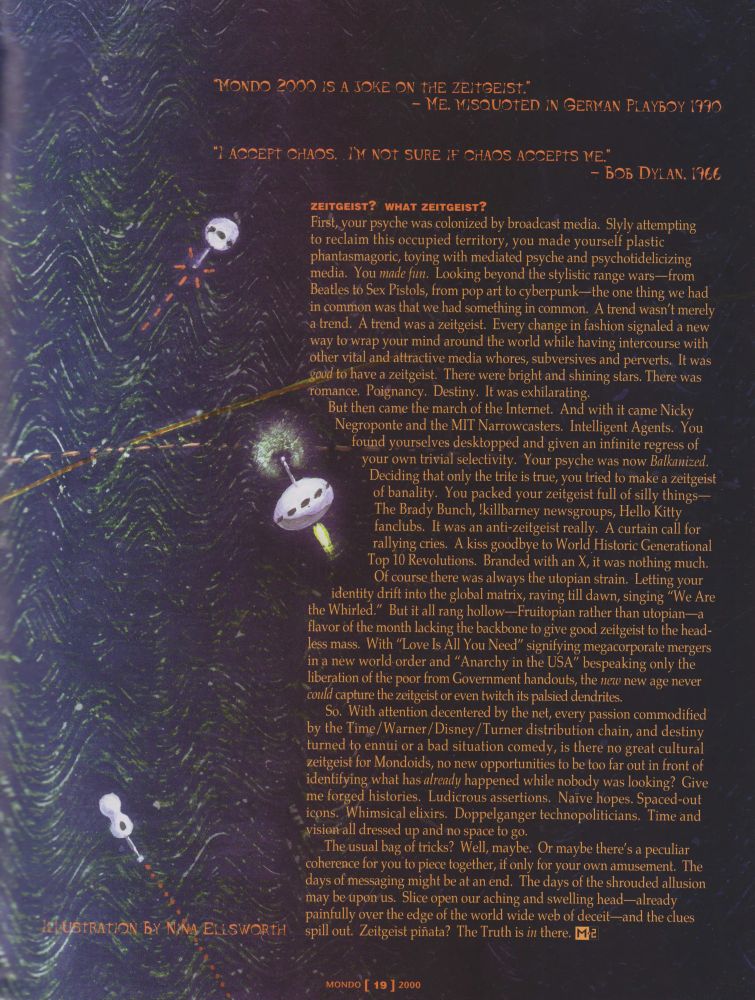 So. With attention decentered by the net, every passion commodified by the Time/Warner/Disney/Turner distribution chain, and destiny turned to ennui or a bad situation comedy, is there no great cultural zeitgeist for Mondoids, no new opportunities to be too far out in front of identifying what has already happened while nobody was looking? Give me forged histories. Ludicrous assertions. Naive hopes. Spaced-out icons. Whimsical elixirs. Doppelganger technopoliticians. Time and vision all dressed up and no space to go.

The usual bag of tricks? Well, maybe. Or maybe there's a peculiar coherence for you to piece together, if only for your own amusement. The days of messaging might be at an end. The days of the shrouded allusion may be upon us. Slice open our aching and swelling head—already painfully over the edge of the world wide web of deceit—and the clues spill out. Zeitgeist piñata? The Truth is in there.