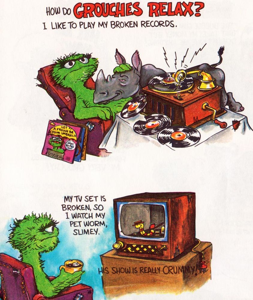 How Do Grouches Relax?
I Like To Play My Broken Records. 

Oscar the Grouch pets a rhinoceros next to a record player. Next to him are albums like: 
Let A Frown Be Your Umbrella

My TV Set Is Broken, So I Watch My Pet Worm, Slimey.
His Show Is Really Crummy!

Oscar the Grouch looks at his pet worm, wearing a hat, performing inside his television as if it’s a stage