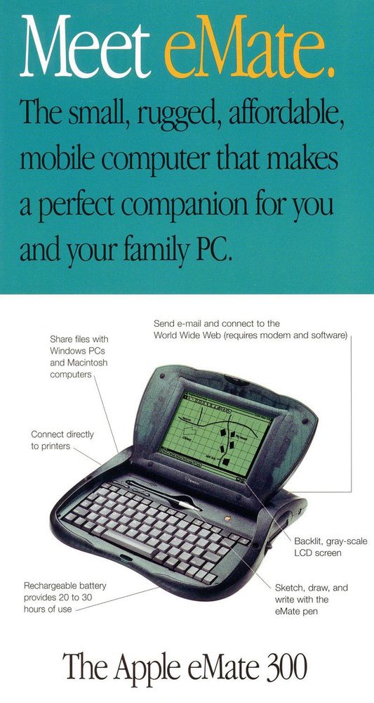 Meet eMate.
The small, rugged, affordable, mobile computer that makes a perfect companion for you and your family PC.

image of the open eMate 300

Send e-mail and connect to the World Wide Web (requires modem and software)

Share files with Windows PCs and Macintosh computers

Connect directly to printers

Backlit, gray-scale LCD screen

Rechargeable battery provides 20 to 30 hours of use

Sketch, draw, and write with the eMate pen

The Apple eMate 300