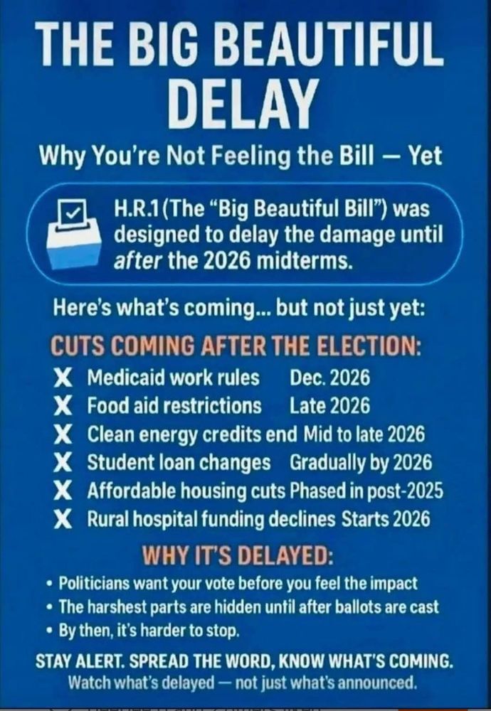 THE BIG BEAUTIFUL DELAY
Why You're Not Feeling the Bill - Yet

H.R.1 (The "Big Beautiful Bill") was designed to delay the damage until after the 2026 midterms.
Here's what's coming... but not just yet:

CUTS COMING AFTER THE ELECTION:

Medicaid work rules
Dec. 2026

Food aid restrictions
Late 2026

Clean energy credits end Mid to late 2026

Student loan changes Gradually by 2026

Affordable housing cuts Phased in post-2025

Rural hospital funding declines Starts 2026

WHY IT'S DELAYED:
• Politicians want your vote before you feel the impact
• The harshest parts are hidden until after ballots are cast
• By then, it's harder to stop.

STAY ALERT. SPREAD THE WORD, KNOW WHAT'S COMING.
Watch what's delayed - not just what's announced.