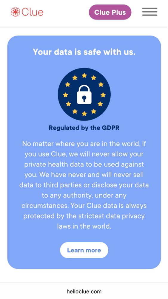 Your data is safe with us.

Regulated by the GDPR

No matter where you are in the world, if you use Clue, we will never allow your private health data to be used against you. We have never and will never sell data to third parties or disclose your data to any authority, under any circumstances. Your Clue data is always protected by the strictest data privacy laws in the world.
