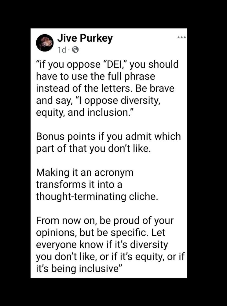 “If you oppose ‘DEI’ you should have to use the full phrase instead of the letters. Be brave and say ‘I oppose diversity, equity, and inclusion’

Bonus points if you admit which part of that you don’t like. 

Making it an acronym transforms it into a thought terminating cliche. 

From now on, be proud of you opinions but be specific. Let everyone know if it’s diversity you don’t like, or if it’s equity, or if it’s being inclusive”

Screenshotted from other social media. 