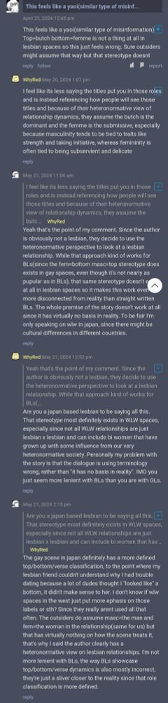 comment 1: This feels like a yaoi(similar type of misinformation) + Top=butch bottom=femme is not a thing at all in lesbian spaces so this just feels wrong. Sure outsiders might assume that way but that stereotype doesnt
comment 2: I feel like its less saying the titles put you in those roles and is instead referencing how people will see those titles and because of their heteronormative view of relationship dynamics, they assume the butch is the dominant and the femme is the submissive, especially because masculinity tends to be tied to traits like strength and taking initiative, whereas femininity is often tied to being subservient and delicate
comment 1: Yeah that's the point of my comment. Since the author is obviously not a lesbian, they decide to use the heteronormative perspective to look at a lesbian relationship. While that approach kind of works for BLs(since the fem=bottom masc=top stereotype does exists in gay spaces, even though it's not nearly as pupular as in BLs), that same stereotype doesn't e at all in lesbian spaces so it makes this work even more disconnected from reality than straight written BLs. The whole premise of the story doesn't work at all since it has virtually no basis in reality. To be fair I'm only speaking on wiw in japan, since there might be cultural differences in different countries.
comment 2: Are you a japan based lesbian to be saying all this.
That stereotype most definitely exists in WLW spaces, especially since not all WLW relationships are just lesbian x lesbian and can include bi women that have grown up with some influence from our very heteronormative society. Personally my problem with the story is that the dialogue is using terminology wrong, rather than "it has no basis in reality". IMO you just seem more lenient with BLs than you are with GLs.