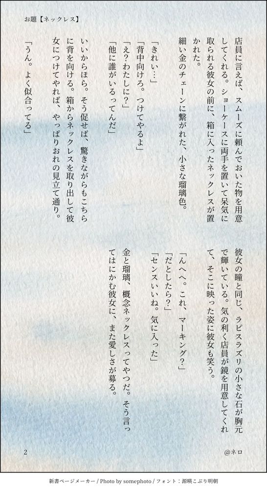 店員に言えば、スムーズに頼んでおいた物を用意してくれる。ショーケースに両手を置いて呆気に取られる彼女の前に、箱に入ったネックレスが置かれた。
細い金のチェーンに繋がれた、小さな瑠璃色。

「きれい…」
「背中向けろ。つけてやるよ」
「え？わたしに？」
「他に誰がいるってんだ」

いいからほら。そう促せば、驚きながらもこちらに背を向ける。箱からネックレスを取り出して彼女につけてやれば、やっぱりおれの見立て通り。

「うん。よく似合ってる」

彼女の瞳と同じ、ラピスラズリの小さな石が胸元で輝いている。気の利く店員が鏡を用意してくれて、そこに映った姿に彼女も笑う。

「んへへ。これ、マーキング？」
「だとしたら？」
「センスいいね。気に入った」

金と瑠璃、概念ネックレスってやつだ。そう言ってはにかむ彼女に、また愛しさが募る。
