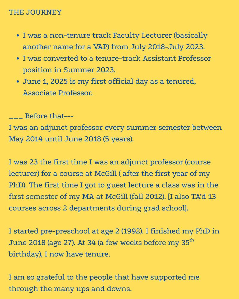 THE JOURNEY  I was a non-tenure track Faculty Lecturer (basically another name for a VAP) from July 2018-July 2023.  I was converted to a tenure-track Assistant Professor position in Summer 2023.  June 1, 2025 is my first official day as a tenured, Associate Professor.  ___ Before that--- I was an adjunct professor every summer semester between May 2014 until June 2018 (5 years).   I was 23 the first time I was an adjunct professor (course lecturer) for a course at McGill ( after the first year of my PhD). The first time I got to guest lecture a class was in the first semester of my MA at McGill (fall 2012). [I also TA’d 13 courses across 2 departments during grad school].  I started pre-preschool at age 2 (1992). I finished my PhD in June 2018 (age 27). At 34 (a few weeks before my 35th birthday), I now have tenure.  I am so grateful to the people that have supported me through the many ups and downs.