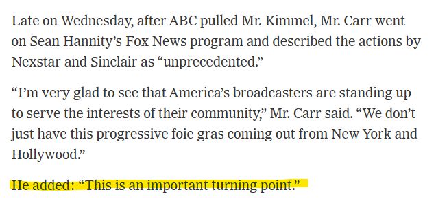 Screenshot of a New York Times article, with the last sentance highlighted: 

"Late on Wednesday, after ABC pulled Mr. Kimmel, Mr. Carr went on Sean Hannity’s Fox News program and described the actions by Nexstar and Sinclair as “unprecedented.”

'I’m very glad to see that America’s broadcasters are standing up to serve the interests of their community,' Mr. Carr said. 'We don’t just have this progressive foie gras coming out from New York and Hollywood.'

He added: 'This is an important turning point.'"
