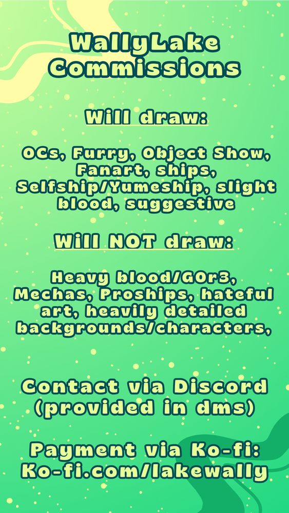 Image is a guide sheet of the Artists Commissions

Will draw!
Oc's, Furry, Object Show, Fanart, Ships, Selfship/Yumeship, Slight blood, Suggestive

Will NOT draw!
Heavy Blood/Gore, Mechas, Proships, hateful art, Heavily detailed Backgrounds/Characters.

Contact via Discord (Provided in dms)

Payment via Ko-fi:
https://ko-fi.com/lakewally/commissions