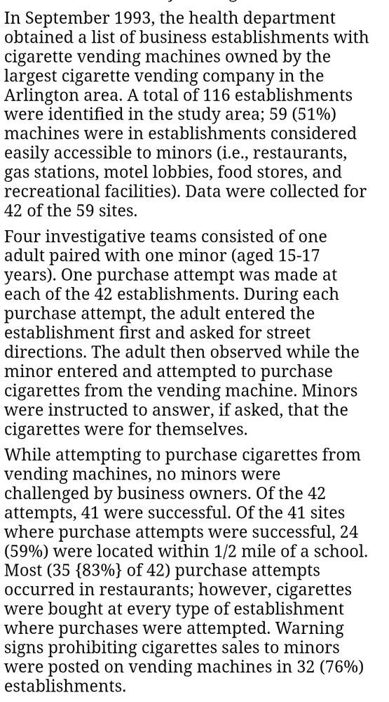 In September 1993, the health department obtained a list of business establishments with cigarette vending machines owned by the largest cigarette vending company in the Arlington area. A total of 116 establishments were identified in the study area; 59 (51%) machines were in establishments considered easily accessible to minors (i.e., restaurants, gas stations, motel lobbies, food stores, and recreational facilities). Data were collected for 42 of the 59 sites. Four investigative teams consisted of one adult paired with one minor (aged 15-17 years). One purchase attempt was made at each of the 42 establishments. During each purchase attempt, the adult entered the establishment first and asked for street directions. The adult then observed while the minor entered and attempted to purchase cigarettes from the vending machine. Minors were instructed to answer, if asked, that the cigarettes were for themselves. While attempting to purchase cigarettes from vending machines, no minors were challenged by business owners. Of the 42 attempts, 41 were successful. Of the 41 sites where purchase attempts were successful, 24 (59%) were located within 1/2 mile of a school. Most (35 {83%} of 42) purchase attempts occurred in restaurants; however, cigarettes were bought at every type of establishment where purchases were attempted. Warning signs prohibiting cigarettes sales to minors were posted on vending machines in 32 (76%) establishments.