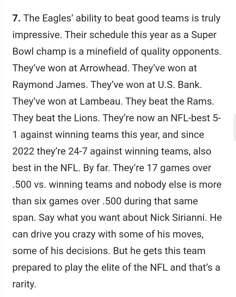 From Reuben Frank's NBCSN column:

"7. The Eagles’ ability to beat good teams is truly impressive. Their schedule this year as a Super Bowl champ is a minefield of quality opponents. They’ve won at Arrowhead. They’ve won at Raymond James. They’ve won at U.S. Bank. They’ve won at Lambeau. They beat the Rams. They beat the Lions. They’re now an NFL-best 5-1 against winning teams this year, and since 2022 they’re 24-7 against winning teams, also best in the NFL. By far. They’re 17 games over .500 vs. winning teams and nobody else is more than six games over .500 during that same span. Say what you want about Nick Sirianni. He can drive you crazy with some of his moves, some of his decisions. But he gets this team prepared to play the elite of the NFL and that’s a rarity."