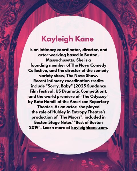 text "Kayleigh Kane is an intimacy coordinator, director, and actor working based in Boston, Massachusetts. She is a founding member of The Nova Comedy Collective, and the director of the comedy variety show, The Nova Show. Recent intimacy coordination credits include "Sorry, Baby" (2025 Sundance Film Festival, US Dramatic Competition), and the world premiere of "The Odyssey" by Kate Hamill at the