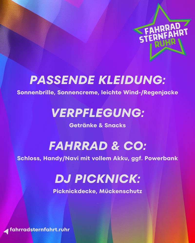 Das Bild ist ein Plakat oder ein Flyer für die Veranstaltung Fahrradsternfahrt.Ruhr, wie das grüne Stern-Logo oben rechts anzeigt. Der Hintergrund ist eine abstrakte, farbenfrohe Grafik in Lila-, Blau-, Pink- und Grüntönen.

Im Vordergrund steht in weißer Schrift eine Checkliste mit Dingen, die man zur Veranstaltung mitbringen sollte. Die Liste ist in vier Kategorien unterteilt:

    PASSENDE KLEIDUNG:
        Sonnenbrille, Sonnencreme, leichte Wind-/Regenjacke

    VERPFLEGUNG:
        Getränke & Snacks

    FAHRRAD & CO:
        Schloss, Handy/Navi mit vollem Akku, ggf. Powerbank

    DJ PICKNICK:
        Picknickdecke, Mückenschutz

Unten links auf dem Plakat ist die Webseite der Veranstaltung angegeben: fahrradsternfahrt.ruhr.