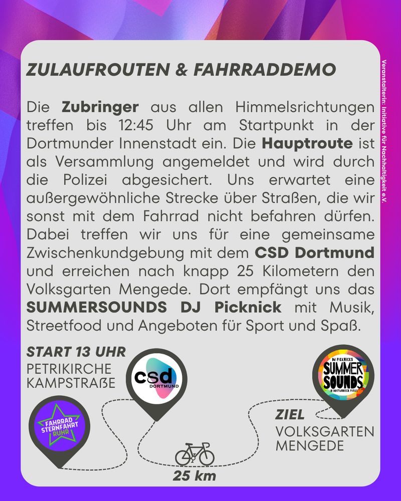 ZULAUFROUTEN & FAHRRADDEMO

Die Zubringer aus allen Himmelsrichtungen treffen bis 12:45 Uhr am Startpunkt in der Dortmunder Innenstadt ein. Die Hauptroute ist als Versammlung angemeldet und wird durch die Polizei abgesichert. Uns erwartet eine außergewöhnliche Strecke über Straßen, die wir sonst mit dem Fahrrad nicht befahren dürfen.
Dabei treffen wir uns für eine gemeinsame Zwischenkundgebung mit dem CSD DORTMUND und erreichen nach knapp 25 Kilometern den Volksgarten Mengede. Dort empfängt uns das SUMMERSOUNDS DJ Picknick mit Musik, Streetfood und Angeboten fir Sport und Spaß.

START 13 UHR, PETRIKIRCHE KAMPSTRAẞE
ZWISDCHENKUNDGEBUNG CSD
STRECKE 25KM
ZIEL VOLKSGARTEN MENGEDE mit SUMMERSOUNDS DJ Picknick